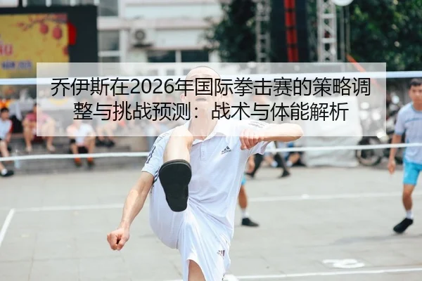 乔伊斯在2026年国际拳击赛的策略调整与挑战预测：战术与体能解析