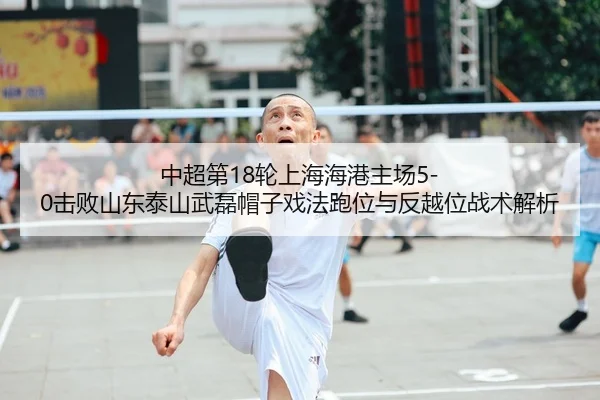中超第18轮上海海港主场5-0击败山东泰山武磊帽子戏法跑位与反越位战术解析